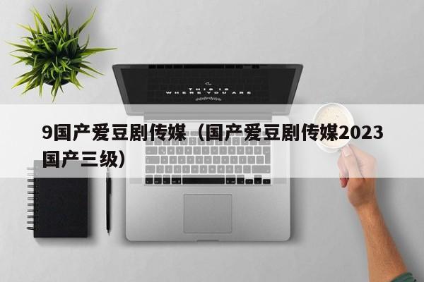 9国产爱豆剧传媒(国产爱豆剧传媒2023国产三级)
